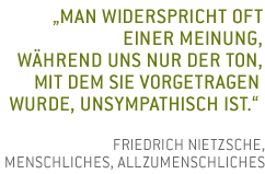 Man widerspricht oft einer Meinung, w�hrend uns nur der Ton, mit dem sie vorgetragen wurde, unsympathisch ist. Friedrich Nietzsche, Menschliches, Allzumenschliches 