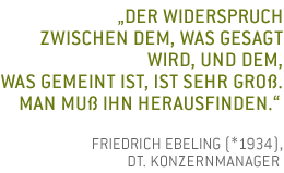 Der Widerspruch zwischen dem, was gesagt wird, und dem, was gemeint ist, ist sehr gro�. Man mu� ihn herausfinden. Friedrich Ebeling