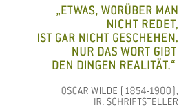 Etwas, worüber man nicht redet, ist gar nicht geschehen. Nur das Wort gibt den Dingen Realität. Oscar Wilde (1854 - 1900), irischer Lyriker